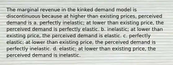 The marginal revenue in the kinked demand model is discontinuous because at higher than existing prices, perceived demand is a. perfectly inelastic; at lower than existing price, the perceived demand is perfectly elastic. b. inelastic; at lower than existing price, the perceived demand is elastic. c. perfectly elastic; at lower than existing price, the perceived demand is perfectly inelastic. d. elastic; at lower than existing price, the perceived demand is inelastic.