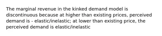 The marginal revenue in the kinked demand model is discontinuous because at higher than existing prices, perceived demand is - elastic/inelastic; at lower than existing price, the perceived demand is elastic/inelastic