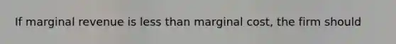 If marginal revenue is less than marginal cost, the firm should