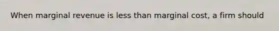 When marginal revenue is less than marginal cost, a firm should