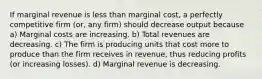 If marginal revenue is less than marginal cost, a perfectly competitive firm (or, any firm) should decrease output because a) Marginal costs are increasing. b) Total revenues are decreasing. c) The firm is producing units that cost more to produce than the firm receives in revenue, thus reducing profits (or increasing losses). d) Marginal revenue is decreasing.