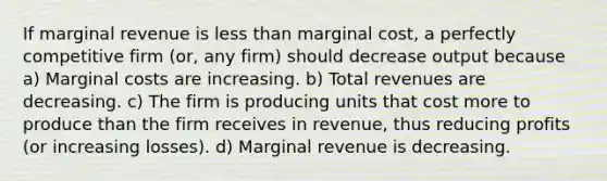 If marginal revenue is less than marginal cost, a perfectly competitive firm (or, any firm) should decrease output because a) Marginal costs are increasing. b) Total revenues are decreasing. c) The firm is producing units that cost more to produce than the firm receives in revenue, thus reducing profits (or increasing losses). d) Marginal revenue is decreasing.