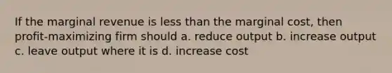 If the marginal revenue is less than the marginal cost, then profit-maximizing firm should a. reduce output b. increase output c. leave output where it is d. increase cost