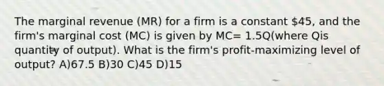 The marginal revenue (MR) for a firm is a constant 45, and the firm's marginal cost (MC) is given by MC= 1.5Q(where Qis quantity of output). What is the firm's profit-maximizing level of output? A)67.5 B)30 C)45 D)15