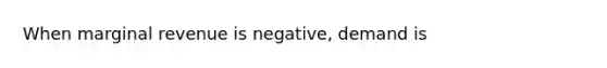 When marginal revenue is negative, demand is