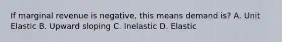 If marginal revenue is negative, this means demand is? A. Unit Elastic B. Upward sloping C. Inelastic D. Elastic