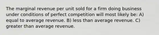 The marginal revenue per unit sold for a firm doing business under conditions of perfect competition will most likely be: A) equal to average revenue. B) less than average revenue. C) greater than average revenue.