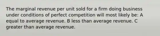 The marginal revenue per unit sold for a firm doing business under conditions of perfect competition will most likely be: A equal to average revenue. B less than average revenue. C greater than average revenue.