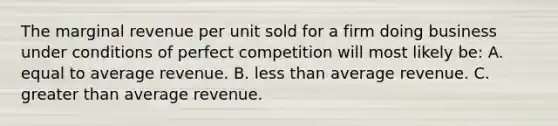 The marginal revenue per unit sold for a firm doing business under conditions of perfect competition will most likely be: A. equal to average revenue. B. less than average revenue. C. greater than average revenue.