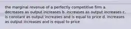 the marginal revenue of a perfectly competitive firm a. decreases as output increases b. increases as output increases c. is constant as output increases and is equal to price d. increases as output increases and is equal to price