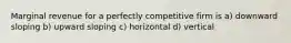 Marginal revenue for a perfectly competitive firm is a) downward sloping b) upward sloping c) horizontal d) vertical