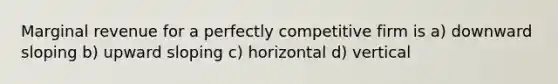 Marginal revenue for a perfectly competitive firm is a) downward sloping b) upward sloping c) horizontal d) vertical