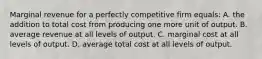 Marginal revenue for a perfectly competitive firm equals: A. the addition to total cost from producing one more unit of output. B. average revenue at all levels of output. C. marginal cost at all levels of output. D. average total cost at all levels of output.