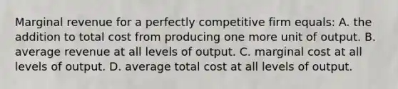 Marginal revenue for a perfectly competitive firm equals: A. the addition to total cost from producing one more unit of output. B. average revenue at all levels of output. C. marginal cost at all levels of output. D. average total cost at all levels of output.