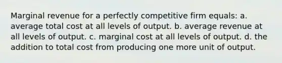 Marginal revenue for a perfectly competitive firm equals:​ a. ​average total cost at all levels of output. b. ​average revenue at all levels of output. c. ​marginal cost at all levels of output. d. ​the addition to total cost from producing one more unit of output.