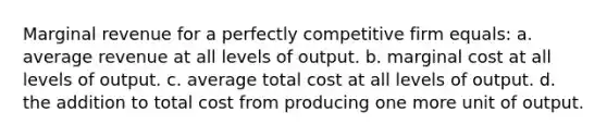 Marginal revenue for a perfectly competitive firm equals:​ a. ​average revenue at all levels of output. b. ​marginal cost at all levels of output. c. ​average total cost at all levels of output. d. ​the addition to total cost from producing one more unit of output.