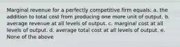 Marginal revenue for a perfectly competitive firm equals: a. the addition to total cost from producing one more unit of output. b. average revenue at all levels of output. c. marginal cost at all levels of output. d. average total cost at all levels of output. e. None of the above