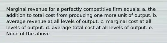 Marginal revenue for a perfectly competitive firm equals: a. the addition to total cost from producing one more unit of output. b. average revenue at all levels of output. c. marginal cost at all levels of output. d. average total cost at all levels of output. e. None of the above