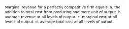 Marginal revenue for a perfectly competitive firm equals: a. ​the addition to total cost from producing one more unit of output. b. ​average revenue at all levels of output. c. ​marginal cost at all levels of output. d. ​average total cost at all levels of output.