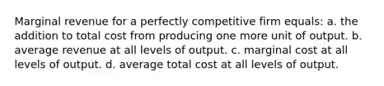 Marginal revenue for a perfectly competitive firm equals: a. ​the addition to total cost from producing one more unit of output. b. ​average revenue at all levels of output. c. ​marginal cost at all levels of output. d. ​average total cost at all levels of output.