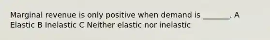 Marginal revenue is only positive when demand is _______. A Elastic B Inelastic C Neither elastic nor inelastic