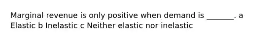 Marginal revenue is only positive when demand is _______. a Elastic b Inelastic c Neither elastic nor inelastic