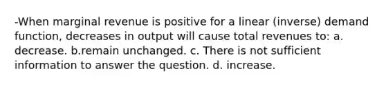 -When marginal revenue is positive for a linear (inverse) demand function, decreases in output will cause total revenues to: a. decrease. b.remain unchanged. c. There is not sufficient information to answer the question. d. increase.