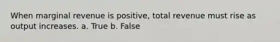 When marginal revenue is positive, total revenue must rise as output increases. a. True b. False