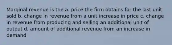 Marginal revenue is the a. price the firm obtains for the last unit sold b. change in revenue from a unit increase in price c. change in revenue from producing and selling an additional unit of output d. amount of additional revenue from an increase in demand