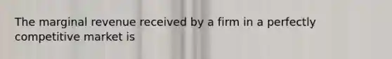 The marginal revenue received by a firm in a perfectly competitive market is
