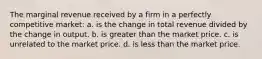 The marginal revenue received by a firm in a perfectly competitive market: a. is the change in total revenue divided by the change in output. b. is greater than the market price. c. is unrelated to the market price. d. is less than the market price.