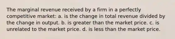 The marginal revenue received by a firm in a perfectly competitive market: a. is the change in total revenue divided by the change in output. b. is greater than the market price. c. is unrelated to the market price. d. is less than the market price.