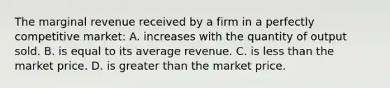 The marginal revenue received by a firm in a perfectly competitive market: A. increases with the quantity of output sold. B. is equal to its average revenue. C. is less than the market price. D. is greater than the market price.