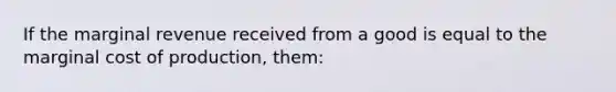 If the marginal revenue received from a good is equal to the marginal cost of production, them: