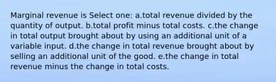 Marginal revenue is Select one: a.total revenue divided by the quantity of output. b.total profit minus total costs. c.the change in total output brought about by using an additional unit of a variable input. d.the change in total revenue brought about by selling an additional unit of the good. e.the change in total revenue minus the change in total costs.