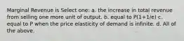 Marginal Revenue is Select one: a. the increase in total revenue from selling one more unit of output. b. equal to P(1+1/e) c. equal to P when the price elasticity of demand is infinite. d. All of the above.