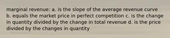 marginal revenue: a. is the slope of the average revenue curve b. equals the market price in perfect competition c. is the change in quantity divided by the change in total revenue d. is the price divided by the changes in quantity