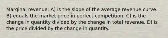 Marginal revenue: A) is the slope of the average revenue curve. B) equals the market price in perfect competition. C) is the change in quantity divided by the change in total revenue. D) is the price divided by the change in quantity.