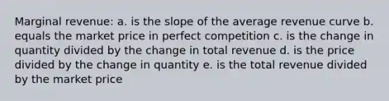 Marginal revenue: a. is the slope of the average revenue curve b. equals the market price in perfect competition c. is the change in quantity divided by the change in total revenue d. is the price divided by the change in quantity e. is the total revenue divided by the market price