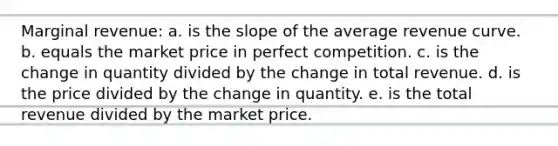 Marginal revenue: a. is the slope of the average revenue curve. b. equals the market price in perfect competition. c. is the change in quantity divided by the change in total revenue. d. is the price divided by the change in quantity. e. is the total revenue divided by the market price.