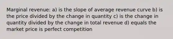 Marginal revenue: a) is the slope of average revenue curve b) is the price divided by the change in quantity c) is the change in quantity divided by the change in total revenue d) equals the market price is perfect competition