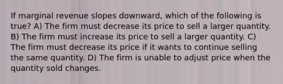 If marginal revenue slopes downward, which of the following is true? A) The firm must decrease its price to sell a larger quantity. B) The firm must increase its price to sell a larger quantity. C) The firm must decrease its price if it wants to continue selling the same quantity. D) The firm is unable to adjust price when the quantity sold changes.