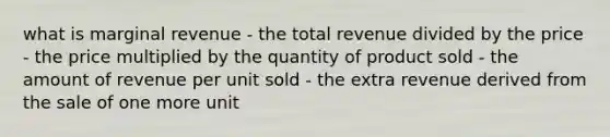 what is marginal revenue - the total revenue divided by the price - the price multiplied by the quantity of product sold - the amount of revenue per unit sold - the extra revenue derived from the sale of one more unit