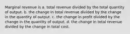 Marginal revenue is a. total revenue divided by the total quantity of output. b. the change in total revenue divided by the change in the quantity of output. c. the change in profit divided by the change in the quantity of output. d. the change in total revenue divided by the change in total cost.