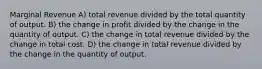 Marginal Revenue A) total revenue divided by the total quantity of output. B) the change in profit divided by the change in the quantity of output. C) the change in total revenue divided by the change in total cost. D) the change in total revenue divided by the change in the quantity of output.