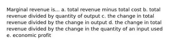 Marginal revenue is... a. total revenue minus total cost b. total revenue divided by quantity of output c. the change in total revenue divided by the change in output d. the change in total revenue divided by the change in the quantity of an input used e. economic profit