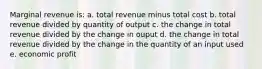 Marginal revenue is: a. total revenue minus total cost b. total revenue divided by quantity of output c. the change in total revenue divided by the change in ouput d. the change in total revenue divided by the change in the quantity of an input used e. economic profit