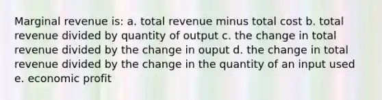 Marginal revenue is: a. total revenue minus total cost b. total revenue divided by quantity of output c. the change in total revenue divided by the change in ouput d. the change in total revenue divided by the change in the quantity of an input used e. economic profit