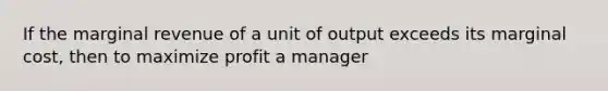 If the marginal revenue of a unit of output exceeds its marginal​ cost, then to maximize profit a manager