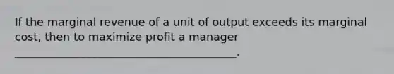 If the marginal revenue of a unit of output exceeds its marginal cost, then to maximize profit a manager ________________________________________.